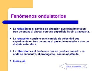 Fenómenos ondulatorios  La  reflexión  es el cambio de dirección que experimenta un tren de ondas al chocar con una superficie lis sin atravesarla. La  refracción  consiste en el cambio de velocidad que experimenta un tren de ondas al pasar de un medio a otro de distinta naturaleza. La  difracción  es el fenómeno que se produce cuando una onda se encuentra, al propagarse , con un obstáculo. Ejercicios Volver a contenidos 