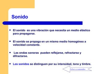 Sonido El sonido  es una vibración que necesita un medio elástico para propagarse. El sonido se propaga en un mismo medio homogéneo a velocidad constante. Las ondas sonoras  pueden reflejarse, refractarse y difractarse. Los sonidos  se distinguen por su intensidad, tono y timbre. Volver a contenidos 