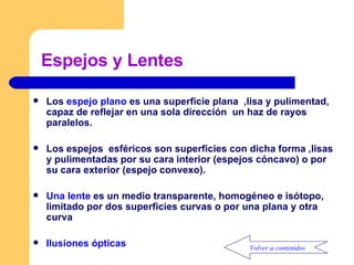 Espejos y Lentes Los  espejo plano  es una superficie plana  ,lisa y pulimentad, capaz de reflejar en una sola dirección  un haz de rayos paralelos. Los espejos  esféricos son superficies con dicha forma ,lisas y pulimentadas por su cara interior (espejos cóncavo) o por su cara exterior (espejo convexo). Una lente  es un medio transparente, homogéneo e isótopo, limitado por dos superficies curvas o por una plana y otra curva  Ilusiones ópticas Volver a contenidos 