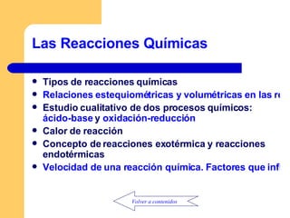 Las Reacciones Químicas Tipos de reacciones químicas Relaciones estequiométricas y volumétricas en las reacciones químicas Estudio cualitativo de dos procesos químicos:  ácido-base  y  oxidación-reducción Calor de reacción Concepto de reacciones exotérmica y reacciones endotérmicas Velocidad de una reacción química. Factores que influyen Volver a contenidos 