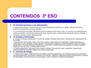 CONTENIDOS  3º ESO III. Cambios químicos y sus aplicaciones. 4. Reactividad química. Conservación de la masa. Ecuaciones químicas y su ajuste. Cálculos de masa y volumen en reacciones químicas sencillas.  5. La química en la sociedad. Elementos químicos básicos en los seres vivos. La  química y el medioambiente: efecto invernadero, lluvia ácida, destrucción de la capa de ozono, contaminación de aguas y tierras. Petróleo y derivados. Energía nuclear. Medicamentos. IV. Energía y electricidad . 6. Energía. Energías tradicionales. Fuentes de energía. Energías alternativas. Conservación y degradación de la energía. 7. Electricidad. De Franklin a Hertz: una visión histórica. Electrización de materiales. Cargas eléctricas y su interacción. Ley de Coulomb. Campo eléctrico. Conductores y aislantes. Potencial eléctrico. Flujo de cargas y generadores. Corriente eléctrica. Resistencia. Ley de Ohm. Circuitos eléctricos sencillos. Energía y potencia eléctricas. Ley de Joule. La electricidad en casa. 8. Electromagnetismo. Imantación de la materia. Imanes. Concepto de campo magnético. Experiencias electromagnéticas sencillas. Aplicaciones electromagnéticas. V. Técnicas de trabajo. 9. Técnicas de trabajo. Realización de actividades prácticas experiencias con métodos propios de la actividad científica elaboración de informes referidos a las mismas. Utilización diferentes fuentes de información, incluidas las tecnologías de información y la comunicación, sobre cuestiones científicas tecnológicas. 