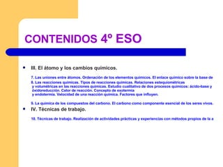 CONTENIDOS  4º ESO III. El átomo y los cambios químicos. 7. Las uniones entre átomos. Ordenación de los elementos químicos. El enlace químico sobre la base de la posición de los elementos en el Sistema Periódico. Compuestos con enlace iónico. Compuestos con enlace covalente. Compuestos con enlace metálico. Formulación química inorgánica según normas IUPAC. 8. Las reacciones químicas. Tipos de reacciones químicas. Relaciones  estequiométricas  y volumétricas en las reacciones químicas. Estudio cualitativo de dos procesos químicos: ácido-base y  óxidoreducción . Calor de reacción. Concepto de  exotermia  y endotermia. Velocidad de una reacción química. Factores que influyen. 9. La química de los compuestos del carbono. El carbono como componente esencial de los seres vivos. El carbono y la gran cantidad de compuestos orgánicos. Características de los compuestos de carbono. Descripción de los compuestos orgánicos más sencillos: Hidrocarburos. Alcoholes. Ácidos orgánicos. Polímeros sintéticos. Fabricación y reciclaje de materiales plásticos. IV. Técnicas de trabajo. 10. Técnicas de trabajo. Realización de actividades prácticas y experiencias con métodos propios de la actividad científica y elaboración de informes referidos a las mismas. Utilización de diferentes fuentes de información, incluidas las tecnologías de la información y la comunicación, sobre cuestiones científicas y tecnológicas. 