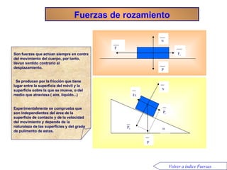 Fuerzas de rozamiento Son fuerzas que actúan siempre en contra del movimiento del cuerpo, por tanto, llevan sentido contrario al desplazamiento. Se producen por la fricción que tiene lugar entre la superficie del móvil y la superficie sobre la que se mueve, o del medio que atraviesa ( aire, líquido...)  Experimentalmente se comprueba que son independientes del área de la superficie de contacto y de la velocidad del movimiento y depende de la naturaleza de las superficies y del grado de pulimento de estas. P N F F r P N P n P t Fr  Volver a índice Fuerzas 
