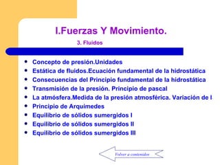 Concepto de presión.Unidades Estática de fluidos.Ecuación fundamental de la hidrostática Consecuencias del Principio fundamental de la hidrostática Transmisión de la presión. Principio de pascal La atmósfera.Medida de la presión atmosférica. Variación de la presión atmosférica con la altura Principio de  A rquímedes Equilibrio de sólidos sumergidos  I Equilibrio de sólidos sumergidos  II Equilibrio de sólidos sumergidos  III I. Fuerzas Y Movimiento.   3. Fluidos Volver a contenidos 