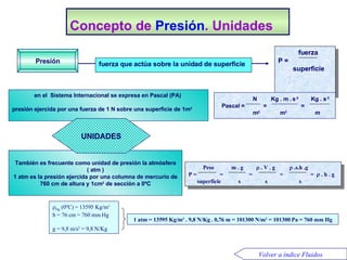 Concepto de  Presión . Unidades en el  Sistema Internacional se expresa en Pascal (PA)   presión ejercida por una fuerza de 1 N sobre una superficie de 1m 2 1 atm = 13595 Kg/m 3  . 9,8 N/Kg . 0,76 m = 101300 N/m 2  = 101300 Pa  = 760 mm Hg  Hg  (0ºC) = 13595 Kg/m 3 h = 76 cm = 760 mm Hg  g = 9,8 m/s 2  = 9,8 N/Kg fuerza que actúa sobre la unidad de superficie Presión También es frecuente como unidad de presión la atmósfera ( atm   ) 1 atm es la presión ejercida por una columna de mercurio de 760 cm de altura y 1cm 2  de sección a 0ºC UNIDADES Volver a índice Fluidos Peso  m . g   . V . g   .s.h .g  P =  =  =  =  =   . h . g superficie  s  s  s   fuerza  P =  superficie   N  Kg . m .   s -2   Kg . s -2 Pascal =  =  =  m 2   m 2   m 