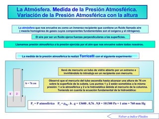 La Atmósfera .   Medida  de l a Presión Atmosférica .  Variación  d e  l a Presión Atmosférica  c on  l a  a ltura La atmósfera  que nos envuelve es como un inmenso recipiente que contiene un fluido llamado aire  ( mezcla homogénea de gases cuyos componentes fundamentales son el oxígeno y el nitrógeno).  La medida de la presión atmosférica la realizó  Torricelli  con el siguiente experimento:  El aire por ser un fluido ejerce fuerzas perpendiculares a las superficies.  Llamamos presión atmosférica a la presión ejercida por el aire que nos envuelve sobre todos nosotros. Volver a índice Fluidos Peso de la columna de aire  P =  superficie  P 1  = P   atmosférica  P 2  =   Hg  . h . g = 13600 . 0,76 . 9,8 = 101300 Pa = 1 atm = 760 mm Hg   1 h = 76   cm Observó que el mercurio del tubo ascendía hasta alcanzar una altura de 76 cm sobre la superficie de la cubeta. Los puntos 1 y 2 están sometidos a la misma presión: 1 a la atmosférica y 2 a la hidrostática debida al mercurio de la columna. Teniendo en cuenta la ecuación fundamental de la hidrostática:  llenó de mercurio un tubo de vidrio abierto por un extremo e invirtiéndolo lo introdujo en un recipiente con mercurio.  2 