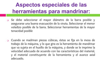 Aspectos especiales de las
herramientas para mandrinar:
❑ Se debe seleccionar el mayor diámetro de la barra posible y
asegurarse una buena evacuación de la viruta. Seleccionar el menor
voladizo posible de la barra. Seleccionar herramientas de la mayor
tenacidad posible
❑ Cuando se madrinan piezas cúbicas, éstas se fija en la mesa de
trabajo de la máquina, y lo que gira es la herramienta de mandrinar
que va sujeta en el husillo de la máquina, y donde se le imprime la
velocidad adecuada de acuerdo con las características del material,
y el material constituyente de la herramienta y el avance axial
adecuado.
 