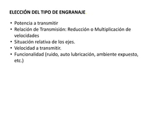 ELECCIÓN DEL TIPO DE ENGRANAJE.
• Potencia a transmitir
• Relación de Transmisión: Reducción o Multiplicación de
velocidades
• Situación relativa de los ejes.
• Velocidad a transmitir.
• Funcionalidad (ruido, auto lubricación, ambiente expuesto,
etc.)
 