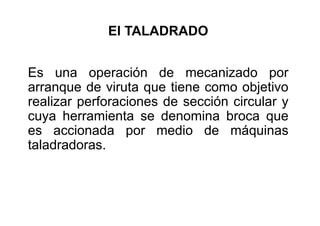 El TALADRADO
Es una operación de mecanizado por
arranque de viruta que tiene como objetivo
realizar perforaciones de sección circular y
cuya herramienta se denomina broca que
es accionada por medio de máquinas
taladradoras.
 