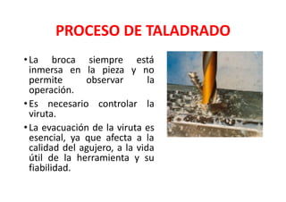 PROCESO DE TALADRADO
•La broca siempre está
inmersa en la pieza y no
permite observar la
operación.
•Es necesario controlar la
viruta.
•La evacuación de la viruta es
esencial, ya que afecta a la
calidad del agujero, a la vida
útil de la herramienta y su
fiabilidad.
 