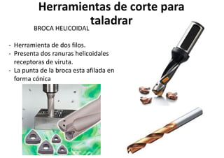 Herramientas de corte para
taladrar
BROCA HELICOIDAL
- Herramienta de dos filos.
- Presenta dos ranuras helicoidales
receptoras de viruta.
- La punta de la broca esta afilada en
forma cónica
 