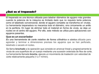 ¿Qué es el trepanado?
El trepanado es una técnica utilizada para taladrar diámetros de agujero más grandes
cuando la potencia de la máquina es limitada dado que no requiere tanta potencia
como el taladrado convencional, donde el agujero completo se transforma en virutas.
La herramienta trepanadora no mecaniza todo el diámetro, sino únicamente un anillo
en la periferia. En lugar de eliminar todo el material en forma de viruta, se deja un
núcleo en el centro del agujero. Por ello, este método se utiliza para aplicaciones con
agujeros pasantes.
Que es un escariador
Es una herramienta de corte rotativo de forma cilíndrica o cónica utilizada para
agrandar y terminar a dimensiones precisas los agujeros que se han perforado,
taladrado o sacado el núcleo.
Se llama brochado a la operación que consiste en arrancar lineal y progresivamente la
viruta de una superficie de un cuerpo mediante una sucesión ordenada de filos de corte.
La herramienta llamada brocha, ejecuta un movimiento de traslación con velocidad de
corte relativamente pequeña (1 a 7 m/min).
 