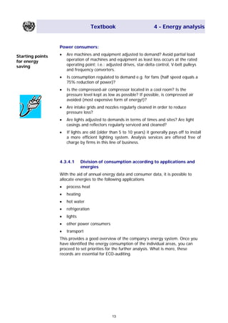 Textbook 4 - Energy analysis
Power consumers:
• Are machines and equipment adjusted to demand? Avoid partial load
operation of machines and equipment as least loss occurs at the rated
operating point; i.e.: adjusted drives, star-delta control, V-belt pulleys
and frequency converters.
Starting points
for energy
saving
• Is consumption regulated to demand e.g. for fans (half speed equals a
75% reduction of power)?
• Is the compressed-air compressor located in a cool room? Is the
pressure level kept as low as possible? If possible, is compressed air
avoided (most expensive form of energy!)?
• Are intake grids and nozzles regularly cleaned in order to reduce
pressure loss?
• Are lights adjusted to demands in terms of times and sites? Are light
casings and reflectors regularly serviced and cleaned?
• If lights are old (older than 5 to 10 years) it generally pays off to install
a more efficient lighting system. Analysis services are offered free of
charge by firms in this line of business.
4.3.4.1 Division of consumption according to applications and
energies
With the aid of annual energy data and consumer data, it is possible to
allocate energies to the following applications
• process heat
• heating
• hot water
• refrigeration
• lights
• other power consumers
• transport
This provides a good overview of the company’s energy system. Once you
have identified the energy consumption of the individual areas, you can
proceed to set priorities for the further analysis. What is more, these
records are essential for ECO-auditing.
13
Main Menu Teachers notesTeachers' notes
 