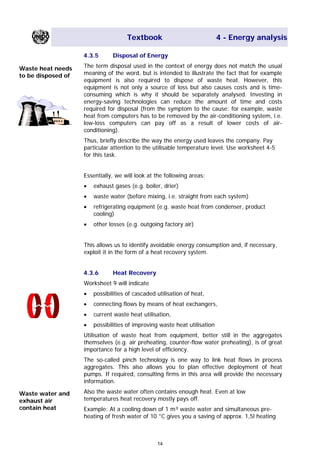 Textbook 4 - Energy analysis
4.3.5 Disposal of Energy
The term disposal used in the context of energy does not match the usual
meaning of the word, but is intended to illustrate the fact that for example
equipment is also required to dispose of waste heat. However, this
equipment is not only a source of loss but also causes costs and is time-
consuming which is why it should be separately analysed. Investing in
energy-saving technologies can reduce the amount of time and costs
required for disposal (from the symptom to the cause: for example, waste
heat from computers has to be removed by the air-conditioning system, i.e.
low-loss computers can pay off as a result of lower costs of air-
conditioning).
Waste heat needs
to be disposed of
Thus, briefly describe the way the energy used leaves the company. Pay
particular attention to the utilisable temperature level. Use worksheet 4-5
for this task.
Essentially, we will look at the following areas:
• exhaust gases (e.g. boiler, drier)
• waste water (before mixing, i.e. straight from each system)
• refrigerating equipment (e.g. waste heat from condenser, product
cooling)
• other losses (e.g. outgoing factory air)
This allows us to identify avoidable energy consumption and, if necessary,
exploit it in the form of a heat recovery system.
4.3.6 Heat Recovery
Worksheet 9 will indicate
• possibilities of cascaded utilisation of heat,
• connecting flows by means of heat exchangers,
• current waste heat utilisation,
• possibilities of improving waste heat utilisation
Utilisation of waste heat from equipment, better still in the aggregates
themselves (e.g. air preheating, counter-flow water preheating), is of great
importance for a high level of efficiency.
The so-called pinch technology is one way to link heat flows in process
aggregates. This also allows you to plan effective deployment of heat
pumps. If required, consulting firms in this area will provide the necessary
information.
Also the waste water often contains enough heat. Even at low
temperatures heat recovery mostly pays off.
Waste water and
exhaust air
contain heat Example: At a cooling down of 1 m³ waste water and simultaneous pre-
heating of fresh water of 10 °C gives you a saving of approx. 1,5l heating
14
Main Menu Teachers notesTeachers' notes
 
