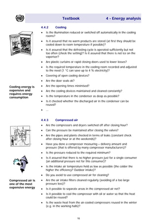 Textbook 4 - Energy analysis
4.4.2 Cooling
• Is the illumination reduced or switched off automatically in the cooling
rooms?
• Is it assured that no warm products are stored (at first they should be
cooled down to room temperature if possible)?
• Is it assured that the defrosting cycle is operated sufficiently but not
too often (check the setting)? Is it assured that there is not ice on the
vaporiser?
• Are plastic curtains or rapid closing doors used to lower losses?
• Is the required temperature in the cooling room recorded and adjusted
to the need (1 °C can save up to 4 % electricity)?
• Covering of open cooling devices?
• Are the door seals ok?
• Are the opening times minimised?Cooling energy is
expensive and
requires energy
consumption
• Are the cooling devices maintained and cleaned constantly?
• Is the temperature in the condenser as deep as possible?
• Is it checked whether the discharged air in the condenser can be
reused?
• ...
4.4.3 Compressed air
• Are the compressors and dryers switched off after closing hour?
• Can the pressure be maintained after closing the valves?
• Are the pipes and plants checked in terms of leaks (constant check
after closing hour or at the weekends)?
• Have you done a compressor measuring – delivery amount and
pressure (that is offered by many compressor manufacturers)?
• Is the pressure reduced to the required minimum?
• Is it assured that there is no higher pressure just for a single consumer
(an additional pressure net for this consumer)?
• Is the intake air temperature held as low as possible (the colder the
higher the efficiency? Outdoor intake)?
• Do you avoid to use compressed air for cleaning?
• Are the air intake filters cleaned regularly (avoiding of a too large
pressure loss)?
Compressed air is
one of the most
expensive energy • Is it possible to separate areas in the compressed air net?
• Is it possible to cool the compressor with oil or water so that the heat
could be reused?
• Is the waste heat from the air-cooled compressors reused in the winter
(e.g. in the working halls)?
16
Main Menu Teachers notesTeachers' notes
 