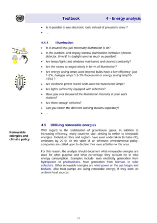 Textbook 4 - Energy analysis
• Is it possible to use electronic tools instead of pneumatic ones.?
• ...
4.4.4 Illumination
• Is it assured that just necessary illumination is on?
•• Is the outdoor- and display-window illumination controlled (motion
detector, timer)? Is daylight used as much as possible?
• Are lamps/lights and windows maintained and cleaned constantly?
• Are the rooms arranged wisely in terms of illumination?
• Are energy saving lamps used (normal bulbs have a low efficiency; just
1-2%, halogen lamps 1,3-3% fluorescent or energy saving lamp10-
15%) ?
• Are electronic power starter units used for fluorescent lamps?
• Are lights sufficiently equipped with reflectors?
• Have you ever measured the illumination intensity at your work
stations?
• Are there enough switches?
• Can you switch the different working stations separately?
• ...
4.5 Utilising renewable energies
With regard to the stabilisation of greenhouse gases, in addition to
increasing efficiency, many countries start striving to switch to renewable
energies. Individual cities and regions have even undertaken to halve CO2
emissions by 2010. In the spirit of an offensive environmental policy,
companies are called upon to declare their own activities in this area.
Renewable
energies and
climate policy
For this reason, the analysis should document what renewable energies are
used for what purpose and what percentage they account for in total
energy consumption. Examples include: own electricity generation from
hydropower or photovoltaics, heat generation from biomass or solar
collectors. Other renewable energies are wind power or the use biogas and
biofuels. Also heat pumps are using renewable energy, if they work an
ambient heat sources.
17
Main Menu Teachers notesTeachers' notes
 