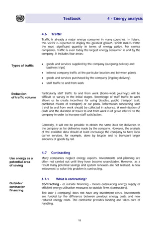 Textbook 4 - Energy analysis
4.6 Traffic
Traffic is already a major energy consumer in many countries. In future,
this sector is expected to display the greatest growth, which makes traffic
the most significant quantity in terms of energy policy. For service
companies, traffic is even today the largest energy consumer in and by the
company. It includes four areas:
• goods and services supplied by the company (outgoing delivery and
business trips)
Types of traffic
• internal company traffic at the particular location and between plants
• goods and services purchased by the company (ingoing delivery)
• staff traffic to and from work
Particularly staff traffic to and from work (home-work journeys) will be
difficult to survey in the initial stages. Knowledge of staff traffic to work
allows us to create incentives for using bicycles, public transport (rail,
combined means of transport) or car pools. Information concerning staff
travel to and from work should be collected in advance. A minimisation of
costs and the duration of travel to and from work is of great interest to the
company in order to increase staff satisfaction.
Reduction
of traffic volume
Generally, it will not be possible to obtain the same data for deliveries to
the company as for deliveries made by the company. However, the analysis
of the available data should at least encourage the company to have local
carrier services, for example, done by bicycle and to transport larger
amounts of goods by rail.
4.7 Contracting
Many companies neglect energy aspects. Investments and planning are
often not carried out until they have become unavoidable. However, as a
result many potential savings and system renewals are not realised. A new
instrument to solve this problem is contracting.
Use energy as a
potential area
of saving
4.7.1 What is contracting?
Outside/
contractor
financing
Contracting - or outside financing - means outsourcing energy supply or
efficient energy utilisation measures to outside firms (contractors).
The user (=company) does not have any investment costs. Investments
are funded by the difference between previous energy costs and new
reduced energy costs. The contractor provides funding and takes care of
handling.
18
Main Menu Teachers notesTeachers' notes
 