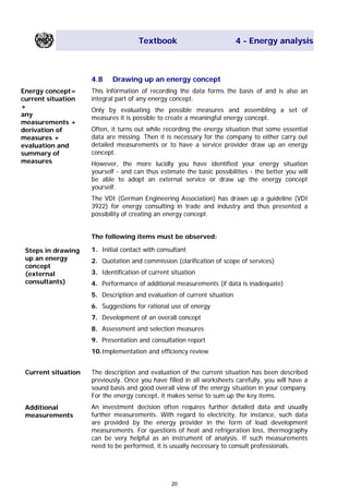 Textbook 4 - Energy analysis
4.8 Drawing up an energy concept
Energy concept=
current situation
+
any
measurements +
derivation of
measures +
evaluation and
summary of
measures
This information of recording the data forms the basis of and is also an
integral part of any energy concept.
Only by evaluating the possible measures and assembling a set of
measures it is possible to create a meaningful energy concept.
Often, it turns out while recording the energy situation that some essential
data are missing. Then it is necessary for the company to either carry out
detailed measurements or to have a service provider draw up an energy
concept.
However, the more lucidly you have identified your energy situation
yourself - and can thus estimate the basic possibilities - the better you will
be able to adopt an external service or draw up the energy concept
yourself.
The VDI (German Engineering Association) has drawn up a guideline (VDI
3922) for energy consulting in trade and industry and thus presented a
possibility of creating an energy concept.
The following items must be observed:
1. Initial contact with consultantSteps in drawing
up an energy
concept
(external
consultants)
2. Quotation and commission (clarification of scope of services)
3. Identification of current situation
4. Performance of additional measurements (if data is inadequate)
5. Description and evaluation of current situation
6. Suggestions for rational use of energy
7. Development of an overall concept
8. Assessment and selection measures
9. Presentation and consultation report
10.Implementation and efficiency review
Current situation The description and evaluation of the current situation has been described
previously. Once you have filled in all worksheets carefully, you will have a
sound basis and good overall view of the energy situation in your company.
For the energy concept, it makes sense to sum up the key items.
An investment decision often requires further detailed data and usually
further measurements. With regard to electricity, for instance, such data
are provided by the energy provider in the form of load development
measurements. For questions of heat and refrigeration loss, thermography
can be very helpful as an instrument of analysis. If such measurements
need to be performed, it is usually necessary to consult professionals.
Additional
measurements
20
Main Menu Teachers notesTeachers' notes
 
