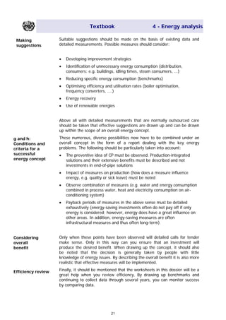 Textbook 4 - Energy analysis
Suitable suggestions should be made on the basis of existing data and
detailed measurements. Possible measures should consider:
Making
suggestions
• Developing improvement strategies
• Identification of unnecessary energy consumption (distribution,
consumers: e.g. buildings, idling times, steam consumers, ...)
• Reducing specific energy consumption (benchmarks)
• Optimising efficiency and utilisation rates (boiler optimisation,
frequency converters, ....)
• Energy recovery
• Use of renewable energies
Above all with detailed measurements that are normally outsourced care
should be taken that effective suggestions are drawn up and can be drawn
up within the scope of an overall energy concept.
These numerous, diverse possibilities now have to be combined under an
overall concept in the form of a report dealing with the key energy
problems. The following should be particularly taken into account:
g and h:
Conditions and
criteria for a
successful
energy concept
• The preventive idea of CP must be observed. Production-integrated
solutions and their extensive benefits must be described and not
investments in end-of-pipe solutions
• Impact of measures on production (how does a measure influence
energy, e.g. quality or sick leave) must be noted
• Observe combination of measures (e.g. water and energy consumption
combined in process water, heat and electricity consumption on air-
conditioning system)
• Payback periods of measures in the above sense must be detailed
exhaustively (energy-saving investments often do not pay off if only
energy is considered; however, energy does have a great influence on
other areas. In addition, energy-saving measures are often
infrastructural measures and thus often long-term)
Only when these points have been observed will detailed calls for tender
make sense. Only in this way can you ensure that an investment will
produce the desired benefit. When drawing up the concept, it should also
be noted that the decision is generally taken by people with little
knowledge of energy issues. By describing the overall benefit it is also more
realistic that effective measures will be implemented.
Considering
overall
benefit
Finally, it should be mentioned that the worksheets in this dossier will be a
great help when you review efficiency. By drawing up benchmarks and
continuing to collect data through several years, you can monitor success
by comparing data.
Efficiency review
21
Main Menu Teachers notesTeachers' notes
 