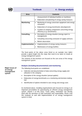 Textbook 4 - Energy analysis
Area Contents
(measurement of individual facilities or machines)
• Elaboration and planning of energy saving measures
Monitoring • Monitoring of energy conversion equipment and energy
consumers
• Elaboration of energy benchmarks (development)
• Creation of company comparisons concerning energy
efficiency (e.g. benchmarks)
Consulting • Description of energy situation (energy report to
management)
• Consulting concerning conclusion of supply contracts
• Market observation
Implementation • Implementation of energy saving measures
• Maintenance of energy facilities
The focal points of the above areas listed as an example (see table)
provide a good insight into the steps that need to be taken to install an
energy management system.
The contents of this brochure are focused on the core areas of the energy
management system:
Analysis (including documentation) and monitoring
Major issues of
an energy
management
system
The following focal points are established:
• Collection and documentation of data concerning energy supply and
utilisation in the company
• Description of the energy situation (annual update)
• Elaboration of energy benchmarks as a monitoring and decision-making
tool
• Identification of options intended to save energy and energy costs
As mentioned above, installing organisational units focused on energy is an
important precondition for guaranteeing an efficient energy management
system. Volume 2 of this series “Team, policy, motivation” has already
dealt with the questions of staff motivation and responsibility. Please read
this textbook as well with implementation of an energy management
system in mind.
3
Main Menu Teachers notesTeachers' notes
 