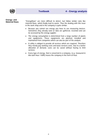 Textbook 4 - Energy analysis
Energy- and
Material flows "Energyflows" are more difficult to detect, but follow similar rules like
material flows, which finally lead to waste. Thus the dealing with this issue
in the work shop and in the company is quite similar:
• Because you cannot see energy you have to use measuring devices.
Sometimes they already exist or data are gathered, recorded and can
be accessed by the energy supplier.
• The energy consumption is determined from a large number of plants
and equipments. These equipments are planned, installed and
maintained from companies which can also be part of the analysis.
• A utility is obliged to provide all services which are required. Therefore
they mostly pay working costs and basic-services costs. Due to a better
allocation of demand, costs can be saved without having to limit
services.
• Every type of energy, that is converted in a company, (e.g. measured in
kilo watt hour / kWh) leaves the company in the form of heat.
4
Main Menu Teachers notesTeachers' notes
 