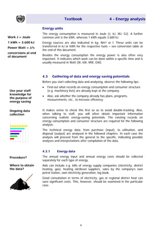 Textbook 4 - Energy analysis
Energy units
The energy consumption is measured in Joule (J, kJ, MJ, GJ). A further
common unit is the kWh, whereas 1 kWh equals 3.600 kJ.Work J = Joule
1 kWh = 3.600 kJ
Power Watt = J/s
conversions at end
of document
Energy sources are also indicated in kg, Nm³ or l. These units can be
transferred in kJ or kWh for the respective fuels – see conversion table at
the end of this document.
Besides the energy consumption the energy power is also often very
important. It indicates which work can be done within a specific time and is
usually measured in Watt (W, kW, MW, GW).
4.3 Gathering of data and energy saving potentials
Before you start collecting data and analysing, observe the following tips:
• Find out what records on energy consumption and consumer structure
(e.g. machinery lists) are already kept at the company.Use your staff
knowledge for
the purpose of
energy saving
• Also, ask whether the company already has plans, programs,
measurements, etc., to increase efficiency.
It makes sense to check this first so as to avoid double-tracking. Also,
when talking to staff, you will often obtain important information
concerning realistic energy-saving potentials. The existing records on
energy consumption and consumer structure are required for the following
analysis.
Ongoing data
collection
The technical energy data, from purchase (input), to utilisation, and
disposal (output) are analysed in the followed chapters. In each case the
analysis will proceed from the general to the specific, indicating possible
analyses and interpretations after compilation of the data.
4.3.1 Energy data
The annual energy input and annual energy costs should be collected
separately for each type of energy.
Procedure?
Where to obtain
the data?
Aids can include e.g. bills of energy supply companies (electricity, district
heating, gas), heating oil/diesel suppliers, sales by the company’s own
petrol station, own electricity generation, log book.
Good consultation in terms of electricity, gas or regional district heat can
save significant costs. This, however, should be examined in the particular
case.
6
Main Menu Teachers notesTeachers' notes
 