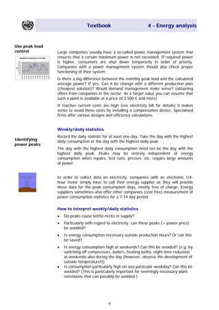 Textbook 4 - Energy analysis
Use peak load
control Large companies usually have a so-called power management system that
ensures that a certain maximum power is not exceeded. If required power
is higher, consumers are shut down temporarily in order of priority.
Companies with a power management system should also check proper
functioning of their system.
Elektrische Leistung am 15.5.1998
0,0
10,0
20,0
30,0
40,0
50,0
60,0
70,0
00:00
02:00
04:00
06:00
08:00
10:00
12:00
14:00
16:00
18:00
20:00
22:00
00:00
kW
Is there a big difference between the monthly peak load and the calculated
average power? If yes: Can it be change with a different production plan
(cheapest solution)? Would demand management make sense? (obtaining
offers from companies in the sector. As a target value you can assume that
such a plant is available at a price of 3.500 € and more)
If reactive current costs are high (see electricity bill for details) it makes
sense to avoid these costs by installing a compensation device. Specialised
firms offer various designs and efficiency calculations.
Weekly/daily statistics
Record the daily statistic for at least one day. Take the day with the highest
daily consumption or the day with the highest daily peak.Identifying
power peaks
The day with the highest daily consumption need not be the day with the
highest daily peak. Peaks may be entirely independent of energy
consumption when repairs, test runs, presses, etc. require large amounts
of power.
In order to collect data on electricity, companies with an electronic 1/4-
hour meter simply have to call their energy supplier as they will provide
these data for the peak consumption days, mostly free of charge. Energy
suppliers sometimes also offer other companies (cost free) measurement of
power consumption statistics for a 7-14 day period.
How to interpret weekly/daily statistics
• Do peaks cause bottle-necks in supply?
• Particularly with regard to electricity: can these peaks (= power price)
be avoided?
• Is energy consumption necessary outside production hours? Or can this
be saved?
• Is energy consumption high at weekends? Can this be avoided? (e.g. by
switching off compressors, boilers, heating baths, night-time reduction
at weekends also during the day (however, observe the development of
outside temperature!))
• Is consumption particularly high on any particular weekday? Can this be
avoided? (This is particularly important for seemingly necessary plant
extensions that can possibly be avoided.)
9
Main Menu Teachers notesTeachers' notes
 