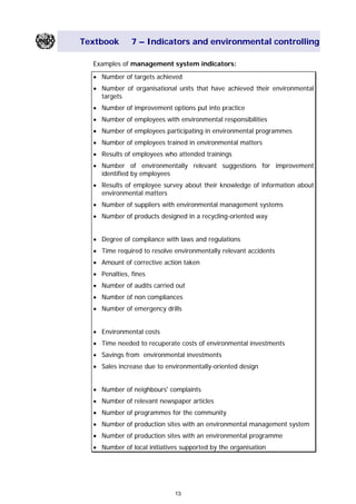 Textbook 7 – Indicators and environmental controlling
Examples of management system indicators:
• Number of targets achieved
• Number of organisational units that have achieved their environmental
targets
• Number of improvement options put into practice
• Number of employees with environmental responsibilities
• Number of employees participating in environmental programmes
• Number of employees trained in environmental matters
• Results of employees who attended trainings
• Number of environmentally relevant suggestions for improvement
identified by employees
• Results of employee survey about their knowledge of information about
environmental matters
• Number of suppliers with environmental management systems
• Number of products designed in a recycling-oriented way
• Degree of compliance with laws and regulations
• Time required to resolve environmentally relevant accidents
• Amount of corrective action taken
• Penalties, fines
• Number of audits carried out
• Number of non compliances
• Number of emergency drills
• Environmental costs
• Time needed to recuperate costs of environmental investments
• Savings from environmental investments
• Sales increase due to environmentally-oriented design
• Number of neighbours' complaints
• Number of relevant newspaper articles
• Number of programmes for the community
• Number of production sites with an environmental management system
• Number of production sites with an environmental programme
• Number of local initiatives supported by the organisation
13
Main Menu Teachers notesTeachers' notes
 
