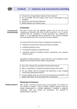 Textbook 7 – Indicators and environmental controlling
• Do you have an input/output analysis of your company?
• Are you familiar with the energy, water and air consumption of your
company?
• Do you use environmental indicators?
• Which indicators are relevant to you?
Evaluation
We want to learn from our indicators system; and we can do so by
comparing our indicators with those of other enterprises. It is, of course,
essential that the companies of which parameters are compared are
similar; it is also important that the indicators of the reference company
have been determined in the same way as in your company.
Learning from
benchmarking
You can also learn from the in-house comparison of indicators by
♦ finding out if and how the status quo deviates from plans
♦ analysing variations in time
♦ assessing the frequency of deviations and
♦ examining statistical correlation between benchmarks and corporate
influence values.
Spreadsheet analysis programs, such as MS-Excel, can be helpful to create
graphical representations which facilitate interpretation.
• Does your company have quantified environmental targets?
• Who is responsible for comparison of planned values and results?
• Are you familiar with the strengths and weaknesses of your company
concerning environmental matters?
• Do you regularly draw up a list of the most expensive raw materials, the
largest waste flows, the most problematic raw materials?
Planning of measures
Finding solutions After all this, /corrective measures have to be identified. The elements of
the checklist in module 1 may be helpful. Suitable measures may also
include organisational or technical approaches. Feasibility is analysed,
investment, costs and savings are determined. The schedule of
implementation is planned.
17
Main Menu Teachers notesTeachers' notes
 