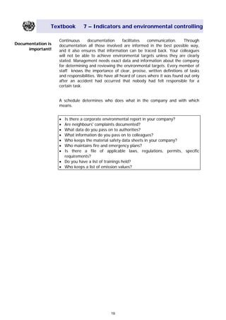 Textbook 7 – Indicators and environmental controlling
Continuous documentation facilitates communication. Through
documentation all those involved are informed in the best possible way,
and it also ensures that information can be traced back. Your colleagues
will not be able to achieve environmental targets unless they are clearly
stated. Management needs exact data and information about the company
for determining and reviewing the environmental targets. Every member of
staff knows the importance of clear, precise, written definitions of tasks
and responsibilities. We have all heard of cases where it was found out only
after an accident had occurred that nobody had felt responsible for a
certain task.
Documentation is
important!
A schedule determines who does what in the company and with which
means.
• Is there a corporate environmental report in your company?
• Are neighbours' complaints documented?
• What data do you pass on to authorities?
• What information do you pass on to colleagues?
• Who keeps the material safety data sheets in your company?
• Who maintains fire and emergency plans?
• Is there a file of applicable laws, regulations, permits, specific
requirements?
• Do you have a list of trainings held?
• Who keeps a list of emission values?
19
Main Menu Teachers notesTeachers' notes
 