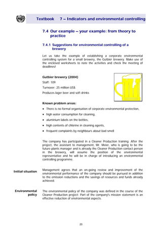 Textbook 7 – Indicators and environmental controlling
7.4 Our example – your example: from theory to
practice
7.4.1 Suggestions for environmental controlling of a
brewery
Let us take the example of establishing a corporate environmental
controlling system for a small brewery, the Gutbier brewery. Make use of
the enclosed worksheets to note the activities and check the meeting of
deadlines!
Gutbier brewery (2004)
Staff: 109
Turnover: 25 million US$
Produces lager beer and soft drinks
Known problem areas:
• There is no formal organisation of corporate environmental protection,
• high water consumption for cleaning,
• aluminium labels on the bottles,
• high contents of chlorine in cleaning agents,
• frequent complaints by neighbours about bad smell
The company has participated in a Cleaner Production training. After the
project, the assistant to management, Mr. Meier, who is going to be the
future plants manager and is already the Cleaner Production contact person
in the brewery, will assume the position of the environmental
representative and he will be in charge of introducing an environmental
controlling programme.
Management agrees that an on-going review and improvement of the
environmental performance of the company should be pursued in addition
to the emission reductions and the savings of resources and funds already
achieved.
Initial situation
Environmental
policy
The environmental policy of the company was defined in the course of the
Cleaner Production project: Part of the company's mission statement is an
effective reduction of environmental aspects.
20
Main Menu Teachers notesTeachers' notes
 