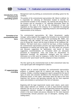 Textbook 7 – Indicators and environmental controlling
Management starts by defining an environmental controlling system for the
company:Introduction of the
environmental
controlling system The position of the environmental representative (Mr. Meier) is defined. He
is responsible for collecting all information needed to describe the
environmental activities of the company, the material and energy flows in
the brewery and for assessing it, for collecting information about the
organisation, the state of the art and the development of laws and
regulations as they apply to the company; he is responsible for preparing
this information for management, suggesting measures and monitoring the
implementation of the measures.
The environmental representative, Mr. Meier (brewmaster, quality
manager, safety engineer) then suggests the formation of an environmental
team consisting of one representative from purchasing (Ms. Müller, also
marketing), sales (Mr. Handel), the works council (Mr. Nussbaumer), the
area of energy (Ms. Heizer) and the head of division of the malthouse (Mr.
Wallner). The team meets once a month for two hours, at these meetings
the environmental representative presents new legal developments or the
development of material and energy input. The team works out, presents
and discusses suggestions for optimisation; and based on these
suggestions recommendations are formulated which are afterwards
presented to management. Tasks and results are documented. In
department meetings, the department managers pass the relevant
information on to their work for employees. Further flow of information is
ensured via the "green board" and the company's in-house newsletter.
Formation of an
environmental task
force
The time spent by the environmental team on their environment tasks has
to be agreed upon with management in advance.
Together with an external consultant, the environmental representative
prepares a computer based file of material and energy input in the
company. Initially, a monthly management report is prepared for the top 20
types of waste and emissions identified in the framework of the cleaner
production project. In this report, information about the input of the most
important raw, process and operating materials and the most important
waste and emissions is summarised in the form of indicators.
IT supported data
recording
Beginning with the legal requirements (waste water volume, waste water
load) output indicators are defined, as well as input-oriented corporate
indicators (for the use of raw, process and operating material and energy),
management indicators (number of neighbour complaints, number of
articles in the local media) and process indicators for the most important
environmentally relevant processes (use of detergents, cleaning water,
cooling water).
21
Main Menu Teachers notesTeachers' notes
 