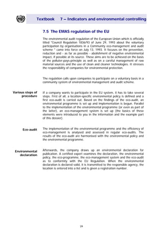 Textbook 7 – Indicators and environmental controlling
7.5 The EMAS regulation of the EU
The environmental audit regulation of the European Union which is officially
titled "Council Regulation 1836/93 of June 29, 1993 about the voluntary
participation by organisations in a Community eco-management and audit
scheme " came into force on July 13, 1993. It focuses on the prevention,
reduction and - as far as possible - abolishment of negative environmental
impact, if possible at its source. These aims are to be achieved on the basis
of the polluter-pays-principle as well as on a careful management of raw
material sources and the use of clean and cleaner technologies. It stresses
the responsibility of companies for environmental protection.
The regulation calls upon companies to participate on a voluntary basis in a
community system of environmental management and audit scheme.
Various steps of
procedure
If a company wants to participate in the EU system, it has to take several
steps. First of all, a location-specific environmental policy is defined and a
first eco-audit is carried out. Based on the findings of the eco-audit, an
environmental programme is set up and implementation is begun. Parallel
to the implementation of the environmental programme (or even as part of
the latter), an eco-management system is set up (the basics of these
elements were introduced to you in the information and the example part
of this dossier).
The implementation of the environmental programme and the efficiency of
eco-management is analysed and assessed in regular eco-audits. The
results of the eco-audit are harmonised with the environmental policy and
the environmental programme.
Eco-audit
Afterwards, the company draws up an environmental declaration for
publication. A certified expert examines the declaration, the environmental
policy, the eco-programme, the eco-management system and the eco-audit
as to conformity with the EU Regulation. When the environmental
declaration is declared valid, it is transmitted to the responsible agency, the
location is entered into a list and is given a registration number.
Environmental
declaration
24
Main Menu Teachers notesTeachers' notes
 
