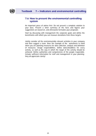 Textbook 7 – Indicators and environmental controlling
7.6 How to present the environmental controlling
system
An important piece of advise first: Do not present a complete solution to
your boss. Present a short summary of the facts and figures your
suggestions are based on, and afterwards formulate your proposals:
Start by discussing with management the corporate goals and define the
benchmarks with which you can measure deviations from these targets.
Jointly consider all the environmentally relevant activities in your company
and then suggest a team. Bear the example of the worksheets in mind
when you are planning measures for data collection, analysis and definition
of measures. Assign responsibilities, define dates/deadlines for every
activity, as well as the way in which the target of the activity should be
achieved. Define authorities and competencies of the people responsible.
Include sufficient information for staff and management in your planning;
they all appreciate clarity!
25
Main Menu Teachers notesTeachers' notes
 