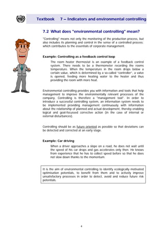 Textbook 7 – Indicators and environmental controlling
7.2 What does "environmental controlling" mean?
"Controlling" means not only the monitoring of the production process, but
also includes its planning and control in the sense of a controlled process;
which contributes to the essentials of corporate management.
Example: Controlling as a feedback control loop
The room heater thermostat is an example of a feedback control
system. There needs to be a thermometer recording the rooms
temperature. When the temperature in the room drops below a
certain value, which is determined by a so-called “controller”, a valve
is opened, feeding more heating water to the heater and thus
providing the room with more heat.
Environmental controlling provides you with information and tools that help
management to improve the environmentally relevant processes of the
company. Controlling is therefore a "management tool". In order to
introduce a successful controlling system, an information system needs to
be implemented providing management continuously with information
about the relationship of planned and actual development, thereby enabling
logical and goal-focussed corrective action (in the case of internal or
external disturbances).
Controlling should be as future oriented as possible so that deviations can
be detected and corrected at an early stage.
Example: Car driving
When a driver approaches a slope on a road, he does not wait until
the speed of his car drops and gas accelerates only then. He knows
from experience that he has to collect speed before so that he does
not slow down thanks to the momentum.
It is the aim of environmental controlling to identify ecologically motivated
optimisation potentials, to benefit from them and to actively improve
unsatisfactory processes in order to detect, avoid and reduce future risk
potentials.
4
Main Menu Teachers notesTeachers' notes
 