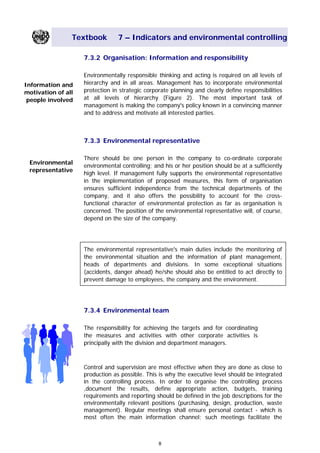 Textbook 7 – Indicators and environmental controlling
7.3.2 Organisation: Information and responsibility
Environmentally responsible thinking and acting is required on all levels of
hierarchy and in all areas. Management has to incorporate environmental
protection in strategic corporate planning and clearly define responsibilities
at all levels of hierarchy (Figure 2). The most important task of
management is making the company's policy known in a convincing manner
and to address and motivate all interested parties.
Information and
motivation of all
people involved
7.3.3 Environmental representative
There should be one person in the company to co-ordinate corporate
environmental controlling; and his or her position should be at a sufficiently
high level. If management fully supports the environmental representative
in the implementation of proposed measures, this form of organisation
ensures sufficient independence from the technical departments of the
company, and it also offers the possibility to account for the cross-
functional character of environmental protection as far as organisation is
concerned. The position of the environmental representative will, of course,
depend on the size of the company.
Environmental
representative
The environmental representative's main duties include the monitoring of
the environmental situation and the information of plant management,
heads of departments and divisions. In some exceptional situations
(accidents, danger ahead) he/she should also be entitled to act directly to
prevent damage to employees, the company and the environment.
7.3.4 Environmental team
The responsibility for achieving the targets and for coordinating
the measures and activities with other corporate activities is
principally with the division and department managers.
Control and supervision are most effective when they are done as close to
production as possible. This is why the executive level should be integrated
in the controlling process. In order to organise the controlling process
,document the results, define appropriate action, budgets, training
requirements and reporting should be defined in the job descriptions for the
environmentally relevant positions (purchasing, design, production, waste
management). Regular meetings shall ensure personal contact - which is
most often the main information channel; such meetings facilitate the
8
Main Menu Teachers notesTeachers' notes
 
