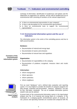 Textbook 7 – Indicators and environmental controlling
exchange of information, identification of weaknesses and options and the
elaboration of suggestions for solutions. All this will be handled best by an
environmental team consisting of members of the relevant departments.
• Is there an environmental representative in your company?
• Is there a job description for the environmental representative?
• Is there an environmental team to support the environmental
representative?
7.3.5 Environmental information system and the use of
indicators
The information system is the centre of the controlling process and has to
fulfil several functions:
Database:
• Documentation of material and energy input
• Documentation of wastes and emissions
• Documentation of relevant laws and regulations
Functions of the
environmental
information system
Organisation:
• Documentation of responsibilities in the company
• Documentation of problems recognised, measures taken and results
achieved
Information:
• Inform management
• Inform operators
• Inform authorities
• Inform neighbours
First we need "databases" and a defined data evaluation and reporting
system. It is very helpful to consider the benefits of computer programs for
data storage, evaluation and presentation . However, "databases" can also
be files, log books, notebooks The use of available information systems
would in any case be advised.
A proven basis of the environmental information system is the input/output
analysis (see Fig. 3) of material and energy flows of a company. In the
framework of a company-specific environmental system of accounts, all
raw, process and operating materials are recorded and compared with the
Input/output
analysis
9
Main Menu Teachers notesTeachers' notes
 