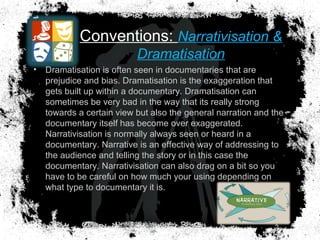 Conventions: Narrativisation &
Dramatisation
• Dramatisation is often seen in documentaries that are
prejudice and bias. Dramatisation is the exaggeration that
gets built up within a documentary. Dramatisation can
sometimes be very bad in the way that its really strong
towards a certain view but also the general narration and the
documentary itself has become over exaggerated.
Narrativisation is normally always seen or heard in a
documentary. Narrative is an effective way of addressing to
the audience and telling the story or in this case the
documentary. Narrativisation can also drag on a bit so you
have to be careful on how much your using depending on
what type to documentary it is.
 