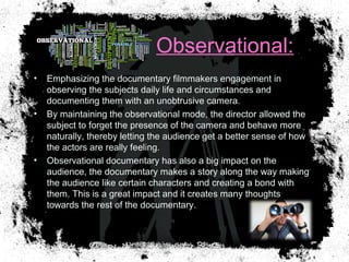 Observational:
• Emphasizing the documentary filmmakers engagement in
observing the subjects daily life and circumstances and
documenting them with an unobtrusive camera.
• By maintaining the observational mode, the director allowed the
subject to forget the presence of the camera and behave more
naturally, thereby letting the audience get a better sense of how
the actors are really feeling.
• Observational documentary has also a big impact on the
audience, the documentary makes a story along the way making
the audience like certain characters and creating a bond with
them. This is a great impact and it creates many thoughts
towards the rest of the documentary.
 