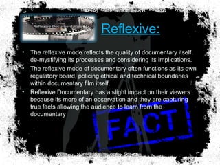 Reflexive:
• The reflexive mode reflects the quality of documentary itself,
de-mystifying its processes and considering its implications.
• The reflexive mode of documentary often functions as its own
regulatory board, policing ethical and technical boundaries
within documentary film itself.
• Reflexive Documentary has a slight impact on their viewers
because its more of an observation and they are capturing
true facts allowing the audience to learn from the
documentary
 