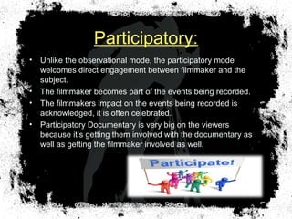 Participatory:
• Unlike the observational mode, the participatory mode
welcomes direct engagement between filmmaker and the
subject.
• The filmmaker becomes part of the events being recorded.
• The filmmakers impact on the events being recorded is
acknowledged, it is often celebrated.
• Participatory Documentary is very big on the viewers
because it’s getting them involved with the documentary as
well as getting the filmmaker involved as well.
 