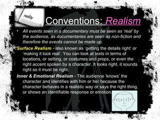 Conventions: Realism
• All events seen in a documentary must be seen as ‘real’ by
the audience, as documentaries are seen as non-fiction and
therefore the events cannot be made up.
Surface Realism - also known as ‘getting the details right’ or
‘making it look real’. You can look at texts in terms of
locations, or setting, or costumes and props, or even the
right accent spoken by a character. It looks right, it sounds
right so it must be right.
Inner & Emotional Realism - The audience ‘knows’ the
character and identifies with him or her because the
character behaves in a realistic way or says the right thing,
or shows an identifiable response or emotion.
 