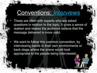 Conventions: Interviews
• These are often with experts who are asked
questions in relation to the topic. It gives a sense of
realism and makes the audience believe that the
message delivered is more valid.
• We want to follow this common convention, by
interviewing bands in their own environments or
back stage where the scene would look
appropriate to the people being interviewed.
 