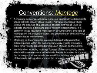 Conventions: Montage
• A montage sequence will show numerous specifically ordered shots
which will help convey ideas visually. Narrative montages which
involve the planning of a sequence of shots that will be used to
indicate changes in time and place within the documentary. It is
common to see ideational montages in documentaries, this type of
montage will link actions to words, the positioning of shots conveys
different ideas to the viewer.
• Montages in documentaries are usually linked with words that
different people within the documentary’s say. Finally montages
allow for a visually presented progression of ideas on the screen.
• We intend on including montage footage of the surrounding areas
which will have relevance to the bands that we interview. In some of
the montages that we include we would like to integrate a voice over
of the bands talking while some of the montages are viewed.
 