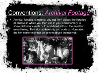 Conventions: Archival Footage
• Archival footage is material you get from places like libraries
or archive in which you then use in your documentary to
show historical events or to add detail without the need for
extra filming. This aids authenticity and adds to information
the film maker may not be able to obtain themselves.
 