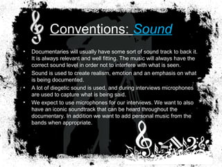 Conventions: Sound
• Documentaries will usually have some sort of sound track to back it.
It is always relevant and well fitting. The music will always have the
correct sound level in order not to interfere with what is seen.
• Sound is used to create realism, emotion and an emphasis on what
is being documented.
• A lot of diegetic sound is used, and during interviews microphones
are used to capture what is being said.
• We expect to use microphones for our interviews. We want to also
have an iconic soundtrack that can be heard throughout the
documentary. In addition we want to add personal music from the
bands when appropriate.
 