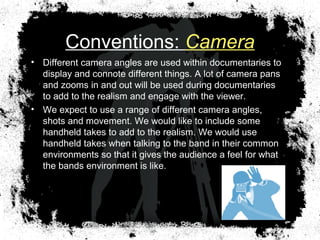 Conventions: Camera
• Different camera angles are used within documentaries to
display and connote different things. A lot of camera pans
and zooms in and out will be used during documentaries
to add to the realism and engage with the viewer.
• We expect to use a range of different camera angles,
shots and movement. We would like to include some
handheld takes to add to the realism. We would use
handheld takes when talking to the band in their common
environments so that it gives the audience a feel for what
the bands environment is like.
 
