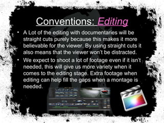Conventions: Editing
• A Lot of the editing with documentaries will be
straight cuts purely because this makes it more
believable for the viewer. By using straight cuts it
also means that the viewer won’t be distracted.
• We expect to shoot a lot of footage even if it isn’t
needed, this will give us more variety when it
comes to the editing stage. Extra footage when
editing can help fill the gaps when a montage is
needed.
 