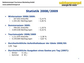  Marketingaktivitäten3DAS SALZKAMMERGUT IM ÜBERBLICKTouristische Bedeutung	Beherbergungsbetriebe: 	Ø =   2.675	Betten:		Ø = 46.946Struktur Hotellerie:	5 Stern	 < 1 % 	(gerundet)		4 Stern	   14 %				3 Stern       18 %				1/2 Stern	   11 %	Ankünfte TJ 2008/2009:	1.111.874	Nächtigungen TJ 2008/2009: 4.378.899	Trend Nächtigungen:	Steigerung um 0,48 %	Trend Ankünfte:	Steigerung um 2,23 %ÖHV Studien	Salzkammergut – tourismusintensivste Region in AUT nach Wien und Zillertal. Jobmotor Tourismus – Salzkammergut an 3. Stelle bei Anzahl der unselbstständigen Beschäftigten in Ö. Das Salzkammergut führt im Bereich Umsatz- und Beherbergerentwicklung(ÖHV-Destinationsstudien 2005/2008)
