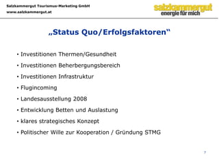 6Investitionen/WertschöpfungInvestitionsvolumina (Annäherung)VitalbadAussee und Hotel, Aldiana, Grimming Therme, LA 2008, Lehrerheim, Eurotherme Bad Ischl, Landesausstellung 08, Investitionen Kasberg, Tauplitz, DAG, Dachstein-Welterbe, Erlebnisbad, etc.rd. € 250 Mio. unmittelbarWertschöpfung des Tourismus im Salzkammergut bezogen auf die Nächtigungen  (Quelle: ÖHV / STMG)Sommer:	Anzahl d. Sommer Nächtigungen x Tagesausgaben Sommer = Wertschöpfung3.044.638 x 97 = € 295.329.886Winter:	Anzahl d. Winter Nächtigungen x Tagesausgaben Winter = Wertschöpfung1.334.261 x 131 = € 174.788.191Der Anteil der Tourismus- und Freizeitwirtschaft am Brutto-Regional-Produkt beträgt 14,8%. (erhoben von TSA / OÖ Tourismus)